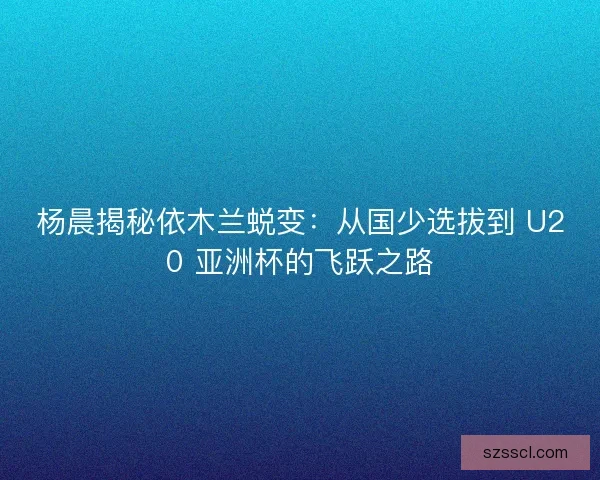 杨晨揭秘依木兰蜕变：从国少选拔到 U20 亚洲杯的飞跃之路