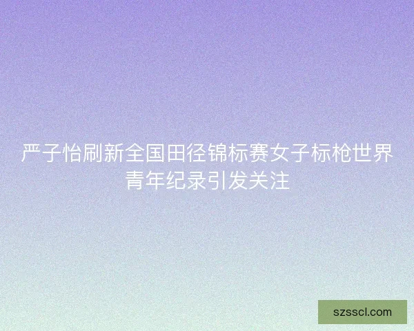 严子怡刷新全国田径锦标赛女子标枪世界青年纪录引发关注