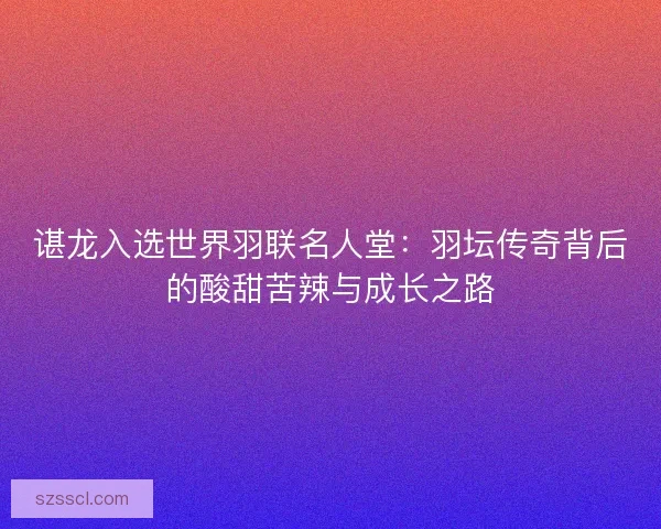 谌龙入选世界羽联名人堂：羽坛传奇背后的酸甜苦辣与成长之路