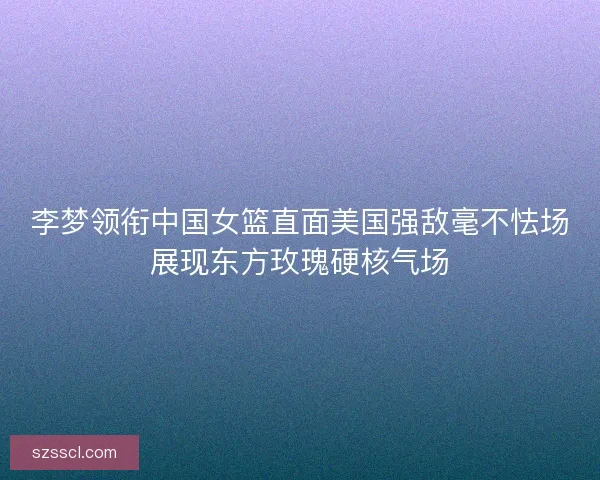 李梦领衔中国女篮直面美国强敌毫不怯场展现东方玫瑰硬核气场