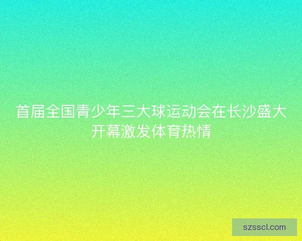 首届全国青少年三大球运动会在长沙盛大开幕激发体育热情